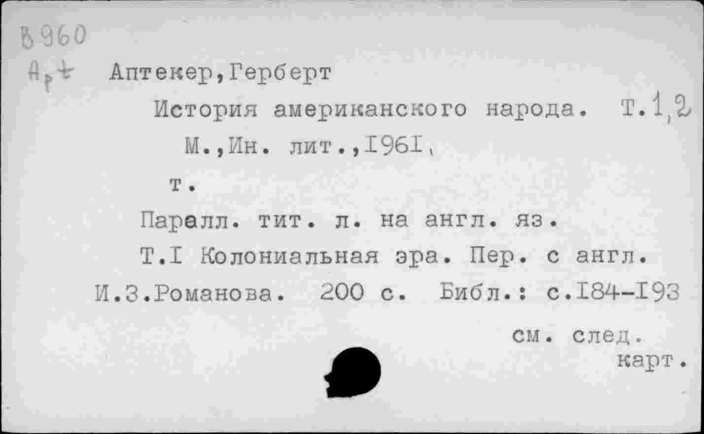 ﻿Ь 960
Аптекер,Герберт
История американского народа. Т.1(^ М.,Ин. лит.,1961«
т.
Парелл. тит. л. на англ, яз.
T.I Колониальная эра. Пер. с англ.
И.3.Романова. 200 с. Библ.: с.184-193
см. след.
карт.